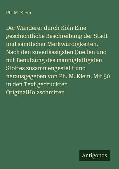 Der Wanderer durch Köln Eine geschichtliche Beschreibung der Stadt und sämtlicher Merkwürdigkeiten. Nach den zuverlässigsten Quellen und mit Benutzung des mannigfaltigsten Stoffes zusammengestellt und herausgegeben von Ph. M. Klein. Mit 50 in den Text gedruckten OriginalHolzschnitten
