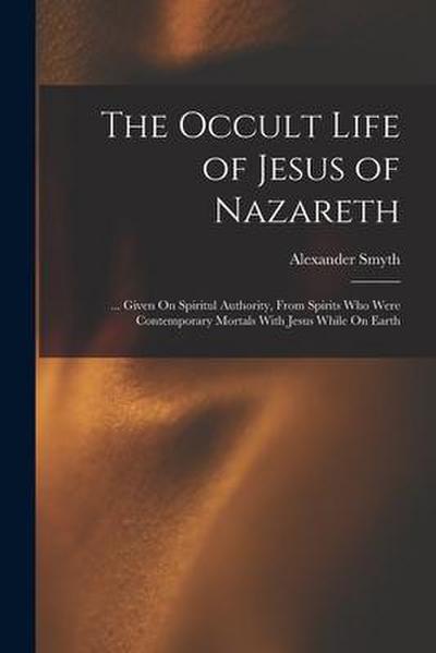 The Occult Life of Jesus of Nazareth: ... Given On Spiritul Authority, From Spirits Who Were Contemporary Mortals With Jesus While On Earth