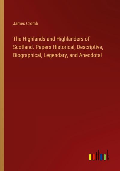 The Highlands and Highlanders of Scotland. Papers Historical, Descriptive, Biographical, Legendary, and Anecdotal