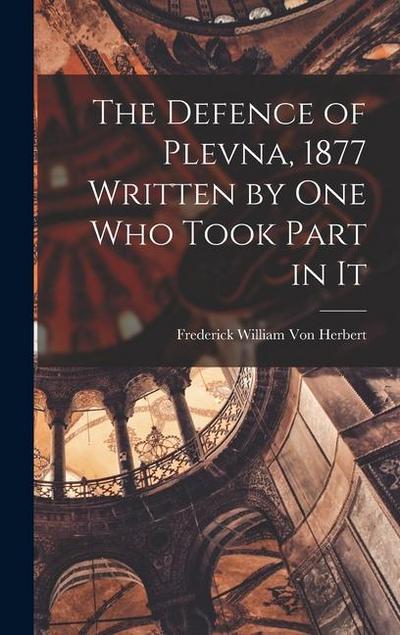 The Defence of Plevna, 1877 Written by one who Took Part in It