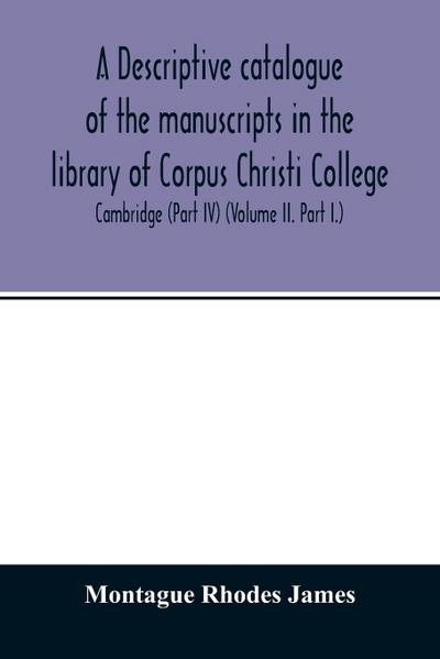 A descriptive catalogue of the manuscripts in the library of Corpus Christi College, Cambridge (Part IV) (Volume II. Part I.)