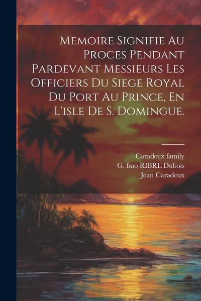 Memoire Signifie Au Proces Pendant Pardevant Messieurs Les Officiers Du Siege Royal Du Port Au Prince, En L’isle De S. Domingue.