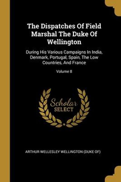 The Dispatches Of Field Marshal The Duke Of Wellington: During His Various Campaigns In India, Denmark, Portugal, Spain, The Low Countries, And France