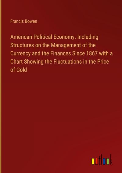 American Political Economy. Including Structures on the Management of the Currency and the Finances Since 1867 with a Chart Showing the Fluctuations in the Price of Gold