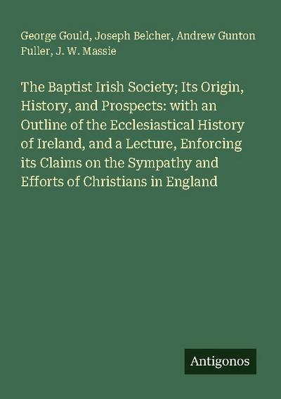 The Baptist Irish Society; Its Origin, History, and Prospects: with an Outline of the Ecclesiastical History of Ireland, and a Lecture, Enforcing its Claims on the Sympathy and Efforts of Christians in England
