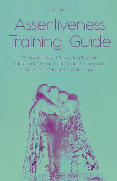 Assertiveness Training Guide The Importance of Connecting Physical, Intellectual, Emotional, and Spiritual Energies to Build Strong Relationships with People