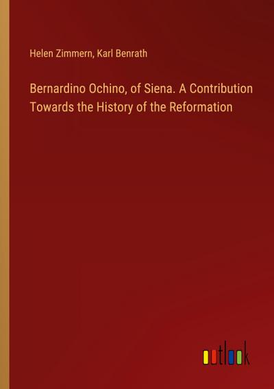Bernardino Ochino, of Siena. A Contribution Towards the History of the Reformation