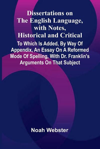 Dissertations On The English Language, With Notes, Historical And Critical; To Which Is Added, By Way Of Appendix, An Essay On A Reformed Mode Of Spelling, With Dr. Franklin’S Arguments On That Subject
