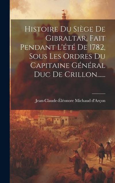 Histoire Du Siège De Gibraltar, Fait Pendant L’été De 1782, Sous Les Ordres Du Capitaine Général Duc De Crillon......