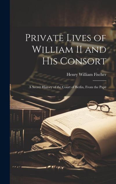 Private Lives of William II and his Consort: A Secret History of the Court of Berlin, From the Pape