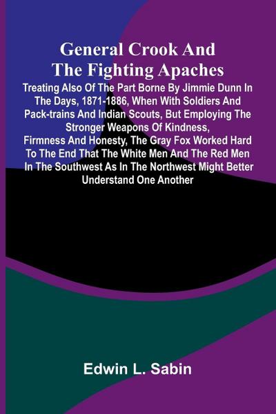 General Crook and the Fighting Apaches; Treating Also of the Part Borne by Jimmie Dunn in the days, 1871-1886, When With Soldiers and Pack-trains and Indian Scouts, but Employing the Stronger Weapons of Kindness, Firmness and Honesty, the Gray Fox Worked