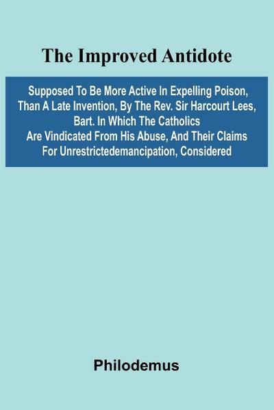 The Improved Antidote, Supposed To Be More Active In Expelling Poison, Than A Late Invention, By The Rev. Sir Harcourt Lees, Bart. In Which The Catholics Are Vindicated From His Abuse, And Their Claims For Unrestrictedemancipation, Considered