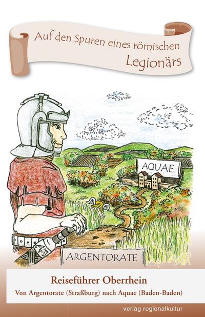 Auf den Spuren eines römischen Legionärs: Reiseführer Oberrhein - Von Argentorate (Straßburg) nach Aquae (Baden-Baden)