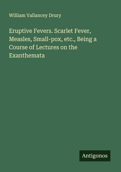 Eruptive Fevers. Scarlet Fever, Measles, Small-pox, etc., Being a Course of Lectures on the Exanthemata
