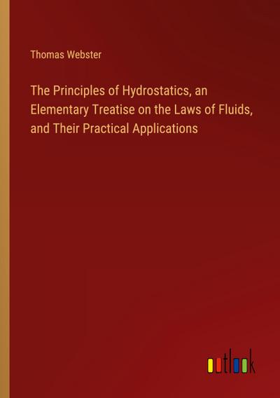 The Principles of Hydrostatics, an Elementary Treatise on the Laws of Fluids, and Their Practical Applications