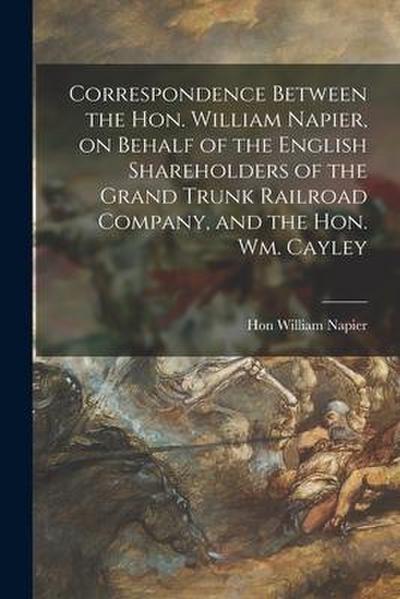 Correspondence Between the Hon. William Napier, on Behalf of the English Shareholders of the Grand Trunk Railroad Company, and the Hon. Wm. Cayley