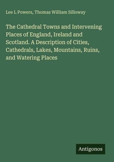 The Cathedral Towns and Intervening Places of England, Ireland and Scotland. A Description of Cities, Cathedrals, Lakes, Mountains, Ruins, and Watering Places