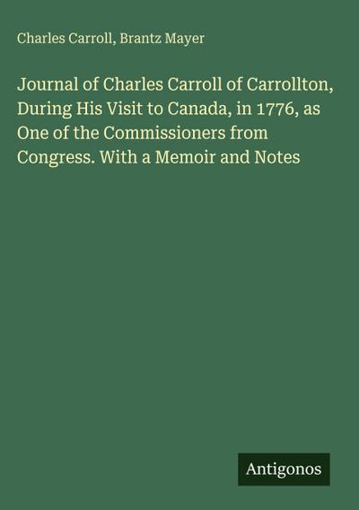 Journal of Charles Carroll of Carrollton, During His Visit to Canada, in 1776, as One of the Commissioners from Congress. With a Memoir and Notes