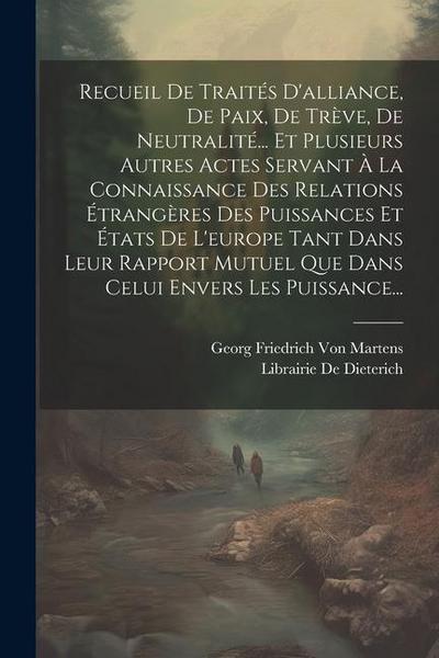 Recueil De Traités D’alliance, De Paix, De Trève, De Neutralité... Et Plusieurs Autres Actes Servant À La Connaissance Des Relations Étrangères Des Puissances Et États De L’europe Tant Dans Leur Rapport Mutuel Que Dans Celui Envers Les Puissance...