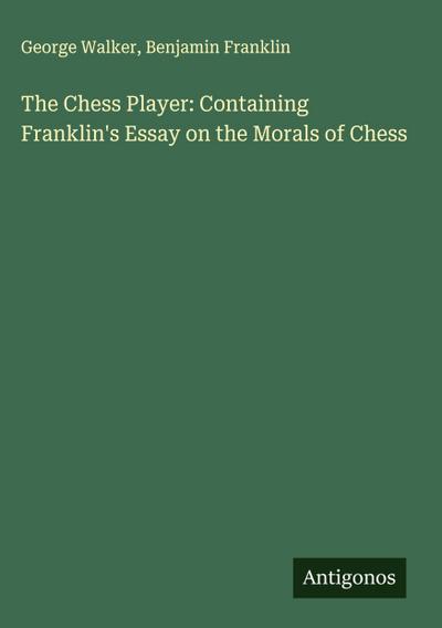 The Chess Player: Containing Franklin’s Essay on the Morals of Chess