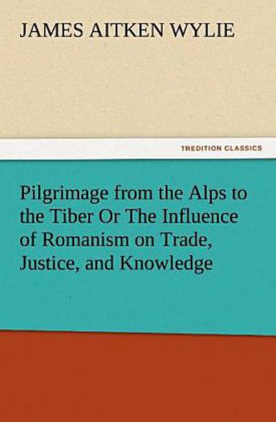Pilgrimage from the Alps to the Tiber Or The Influence of Romanism on Trade, Justice, and Knowledge