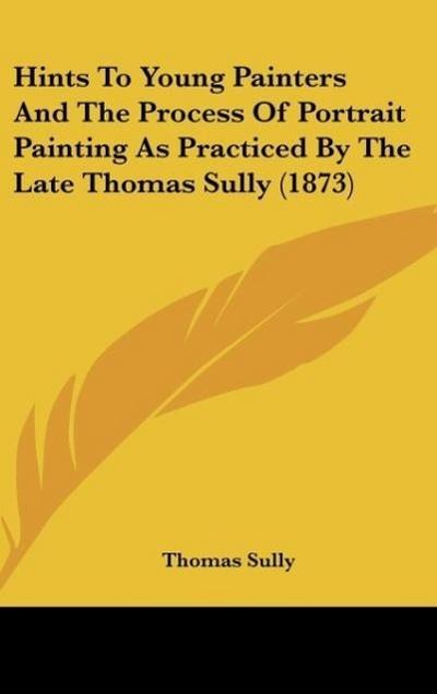 Hints To Young Painters And The Process Of Portrait Painting As Practiced By The Late Thomas Sully (1873) - Thomas Sully