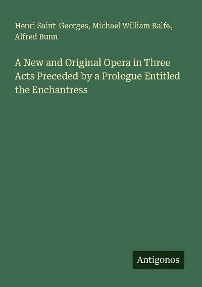 A New and Original Opera in Three Acts Preceded by a Prologue Entitled the Enchantress