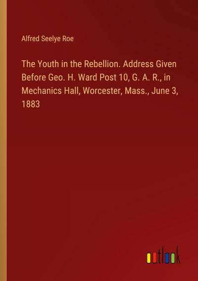 The Youth in the Rebellion. Address Given Before Geo. H. Ward Post 10, G. A. R., in Mechanics Hall, Worcester, Mass., June 3, 1883