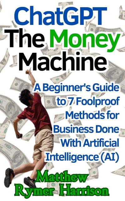 ChatGPT The Money Machine A Beginner’s Guide to 7 Foolproof Methods for Business Done With Artificial Intelligence (AI)
