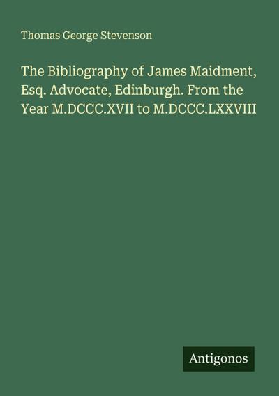 The Bibliography of James Maidment, Esq. Advocate, Edinburgh. From the Year M.DCCC.XVII to M.DCCC.LXXVIII