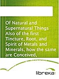 Of Natural and Supernatural Things Also of the first Tincture, Root, and Spirit of Metals and Minerals, how the same are Conceived, Generated, Brought forth, Changed, and Augmented.