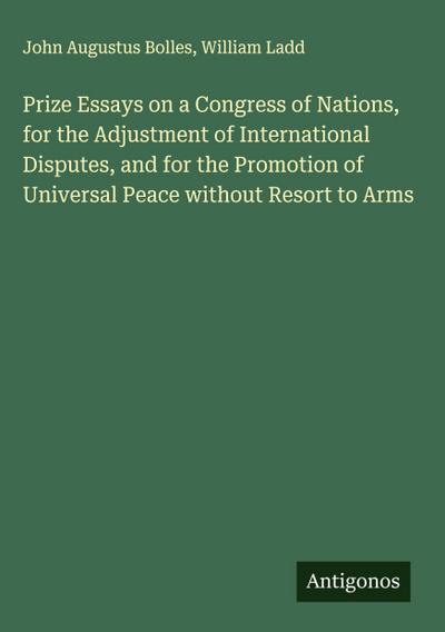 Prize Essays on a Congress of Nations, for the Adjustment of International Disputes, and for the Promotion of Universal Peace without Resort to Arms