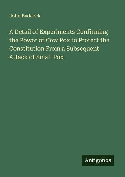 A Detail of Experiments Confirming the Power of Cow Pox to Protect the Constitution From a Subsequent Attack of Small Pox