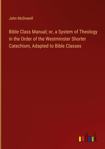 Bible Class Manual; or, a System of Theology in the Order of the Westminster Shorter Catechism, Adapted to Bible Classes