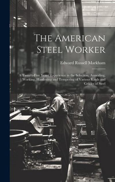 The American Steel Worker: A Twenty-Five Years’ Experience in the Selection, Annealing, Working, Hardening and Tempering of Various Kinds and Gra
