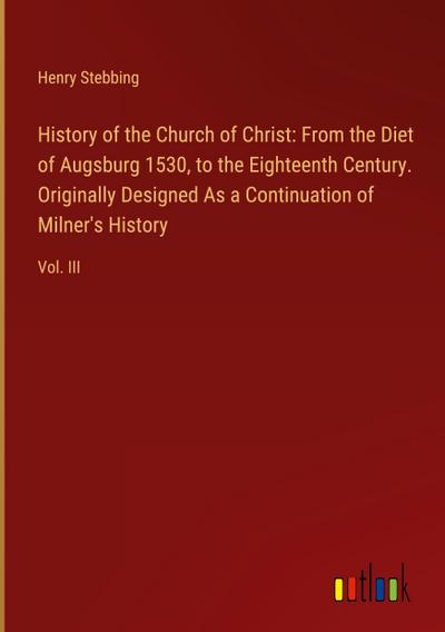 History of the Church of Christ: From the Diet of Augsburg 1530, to the Eighteenth Century. Originally Designed As a Continuation of Milner’s History