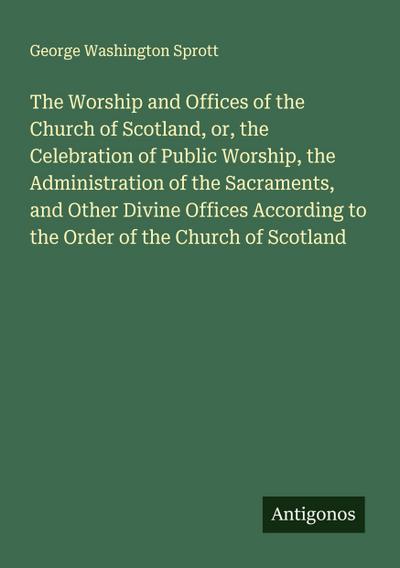 The Worship and Offices of the Church of Scotland, or, the Celebration of Public Worship, the Administration of the Sacraments, and Other Divine Offices According to the Order of the Church of Scotland