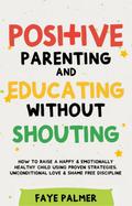 Positive Parenting & Educating Without Shouting: How To Raise A Happy & Emotionally Healthy Child Using Proven Strategies, Unconditional Love & Shame Free Discipline