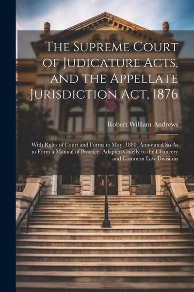 The Supreme Court of Judicature Acts, and the Appellate Jurisdiction Act, 1876: With Rules of Court and Forms to May, 1880. Annotated So As to Form a