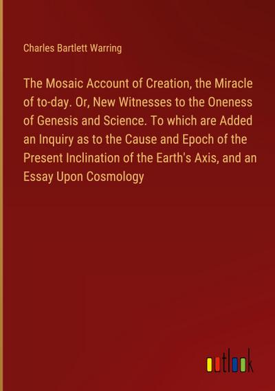 The Mosaic Account of Creation, the Miracle of to-day. Or, New Witnesses to the Oneness of Genesis and Science. To which are Added an Inquiry as to the Cause and Epoch of the Present Inclination of the Earth’s Axis, and an Essay Upon Cosmology