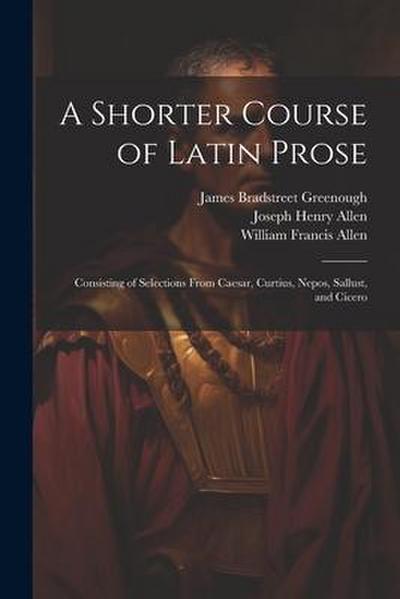 A Shorter Course of Latin Prose: Consisting of Selections From Caesar, Curtius, Nepos, Sallust, and Cicero