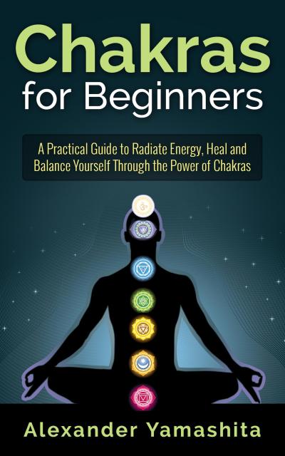 Chakras for Beginners: A Practical Guide to Radiate Energy, to Heal and Balance Yourself Through the Power of Chakras