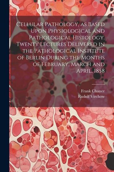 Cellular Pathology, as Based Upon Physiological and Pathological Histology. Twenty Lectures Delivered in the Pathological Institute of Berlin During the Months of February, March and April, 1858
