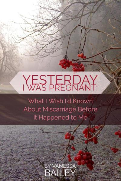 Yesterday I was Pregnant: What I Wish I’d Known About Miscarriage Before it Happened to Me.