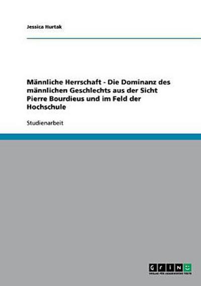 Männliche Herrschaft - Die Dominanz des männlichen Geschlechts aus der Sicht Pierre Bourdieus und im Feld der Hochschule