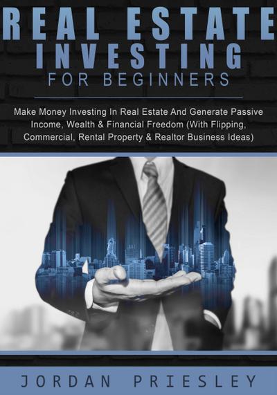 Real Estate Investing For Beginners: Make Money Investing In Real Estate And Generate Passive Income, Wealth & Financial Freedom (With Flipping, Commercial, Rental Property & Realtor Business Ideas)