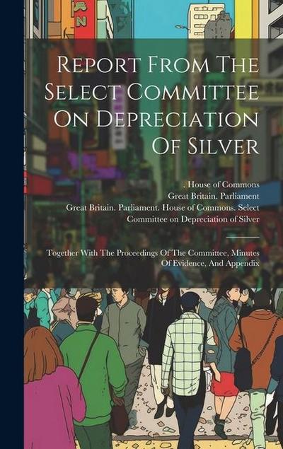 Report From The Select Committee On Depreciation Of Silver: Together With The Proceedings Of The Committee, Minutes Of Evidence, And Appendix