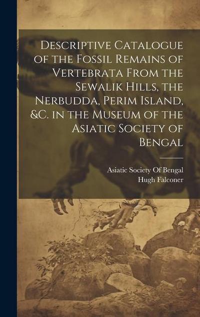 Descriptive Catalogue of the Fossil Remains of Vertebrata From the Sewalik Hills, the Nerbudda, Perim Island, &c. in the Museum of the Asiatic Society