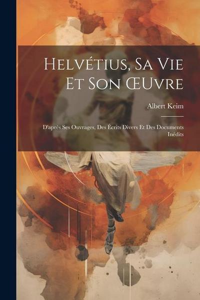 Helvétius, Sa Vie Et Son OEuvre: D’après Ses Ouvrages, Des Écrits Divers Et Des Documents Inédits