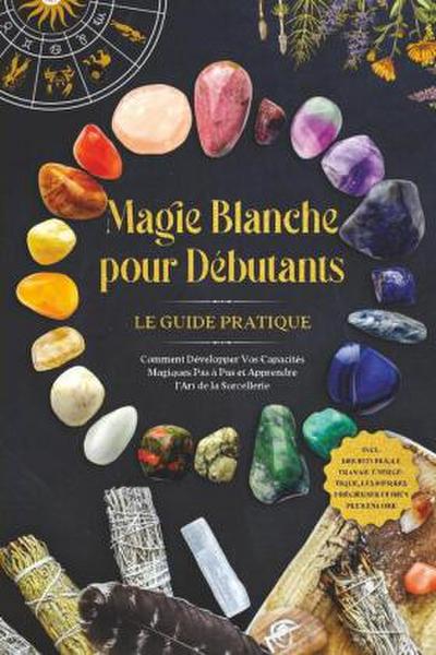 Magie Blanche pour Débutants - Le Guide Pratique : Comment Développer Vos Capacités Magiques Pas à Pas et Apprendre l’Art de la Sorcellerie - incluant des Rituels, le Travail Énergétique, les Pierres Précieuses et Bien Plus Encore.